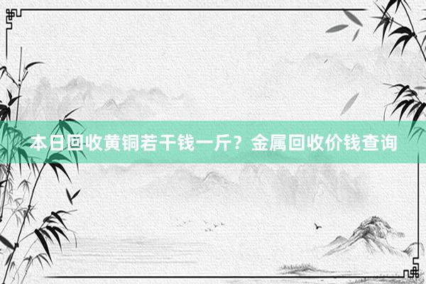 本日回收黄铜若干钱一斤？金属回收价钱查询