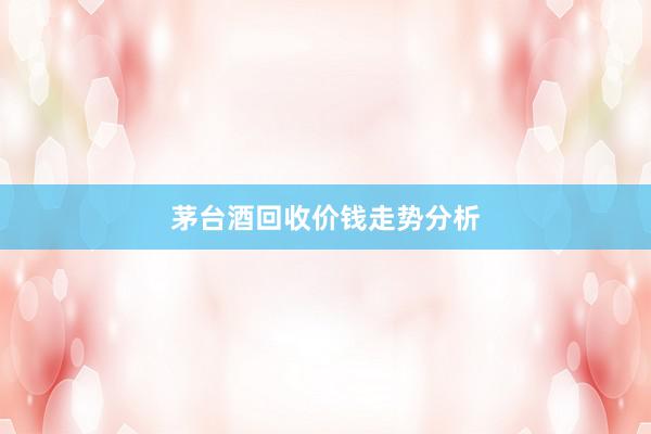 茅台酒回收价钱走势分析