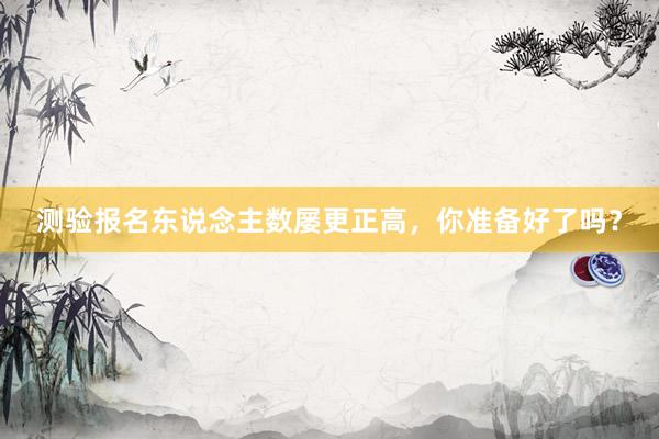 测验报名东说念主数屡更正高，你准备好了吗？