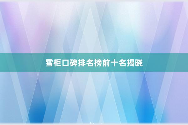 雪柜口碑排名榜前十名揭晓